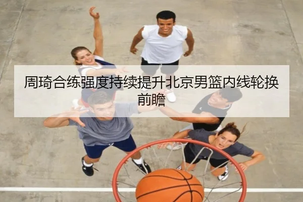 周琦合练强度持续提升北京男篮内线轮换前瞻